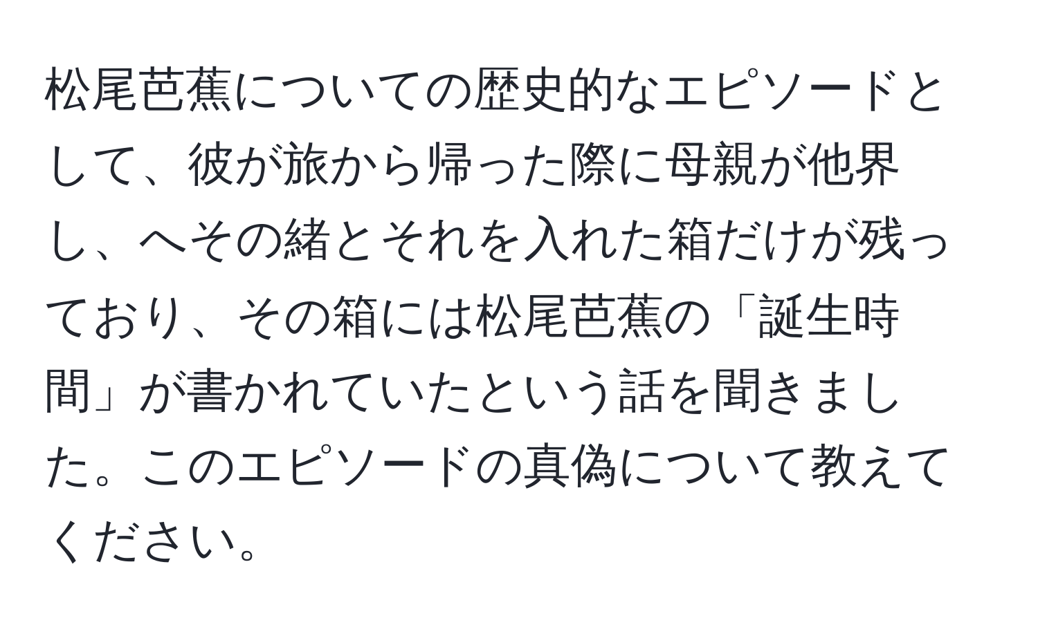 松尾芭蕉についての歴史的なエピソードとして、彼が旅から帰った際に母親が他界し、へその緒とそれを入れた箱だけが残っており、その箱には松尾芭蕉の「誕生時間」が書かれていたという話を聞きました。このエピソードの真偽について教えてください。