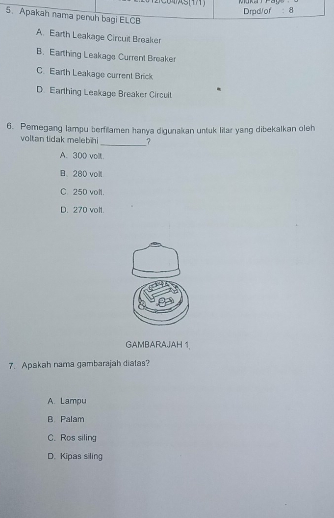 C04/AS(1/1) Muka T P a ge
Drpd/of : 8
5. Apakah nama penuh bagi ELCB
A. Earth Leakage Circuit Breaker
B. Earthing Leakage Current Breaker
C. Earth Leakage current Brick
a
D. Earthing Leakage Breaker Circuit
6. Pemegang lampu berfilamen hanya digunakan untuk litar yang dibekalkan oleh
voltan tidak melebihi _?
A. 300 volt.
B. 280 volt
C 250 volt.
D. 270 volt.
GAMBARAJAH 1
7. Apakah nama gambarajah diatas?
A. Lampu
B. Palam
C. Ros siling
D. Kipas siling