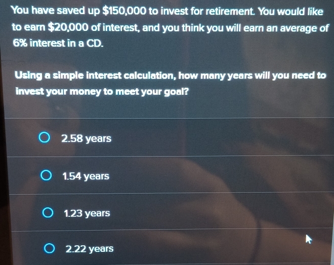 You have saved up $150,000 to invest for retirement. You would like
to earn $20,000 of interest, and you think you will earn an average of
6% interest in a CD.
Using a simple interest calculation, how many years will you need to
invest your money to meet your goal?
2.58 years
1.54 years
1.23 years
2.22 years