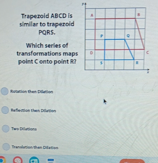 Trapezoid ABCD is
similar to trapezoid
PQRS.
Which series of
transformations maps
point C onto point R?
Rotation then Dilation
Reflection then Dilation
Two Dilations
Translation then Dilation