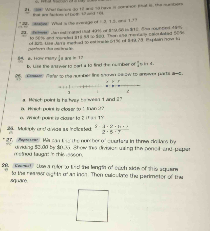 What fraction of a day does 
21. U What factors do 12 and 18 have in common (that is, the numbers 
(79) that are factors of both 12 and 18). 
(18, 45) 22. Amlyze What is the average of 1.2, 1.3, and 1.7? 
23. Extimate Jan estimated that 49% of $19.58 is $10. She rounded 49%
(41) 
to 50% and rounded $19.58 to $20. Then she mentally calculated 50%
of $20. Use Jan's method to estimate 51% of $49.78. Explain how to 
perform the estimate. 
24. a. How many  3/4  s are in 1? 
(30) in 4. 
b. Use the answer to part a to find the number of  3/4 s
25. Connect Refer to the number line shown below to answer parts a-c. 
(17) 
a. Which point is halfway between 1 and 2? 
b. Which point is closer to 1 than 2? 
c. Which point is closer to 2 than 1? 
26. Multiply and divide as indicated:  2· 3· 2· 5· 7/2· 5· 7 
(5) 
* 27. Represent We can find the number of quarters in three dollars by 
(49) dividing $3.00 by $0.25. Show this division using the pencil-and-paper 
method taught in this lesson. 
28. Connect Use a ruler to find the length of each side of this square 
(8) to the nearest eighth of an inch. Then calculate the perimeter of the 
square.