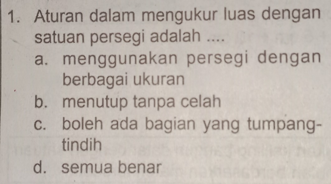 Aturan dalam mengukur luas dengan
satuan persegi adalah ....
a. menggunakan persegi dengan
berbagai ukuran
b. menutup tanpa celah
c. boleh ada bagian yang tumpang-
tindih
d. semua benar