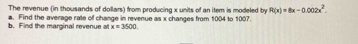 The revenue (in thousands of dollars) from producing x units of an item is modeled by R(x)=8x-0.002x^2. 
a. Find the average rate of change in revenue as x changes from 1004 to 1007. 
b. Find the marginal revenue at x=3500.