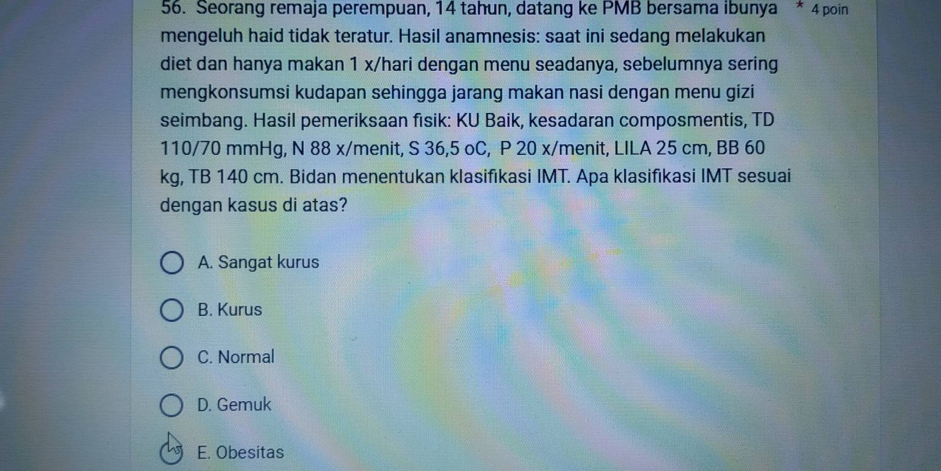 Seorang remaja perempuan, 14 tahun, datang ke PMB bersama ibunya * 4 poin
mengeluh haid tidak teratur. Hasil anamnesis: saat ini sedang melakukan
diet dan hanya makan 1 x/hari dengan menu seadanya, sebelumnya sering
mengkonsumsi kudapan sehingga jarang makan nasi dengan menu gizi
seimbang. Hasil pemeriksaan fisik: KU Baik, kesadaran composmentis, TD
110/70 mmHg, N 88 x/menit, S 36,5 oC, P 20 x/menit, LILA 25 cm, BB 60
kg, TB 140 cm. Bidan menentukan klasifıkasi IMT. Apa klasifikasi IMT sesuai
dengan kasus di atas?
A. Sangat kurus
B. Kurus
C. Normal
D. Gemuk
E. Obesitas