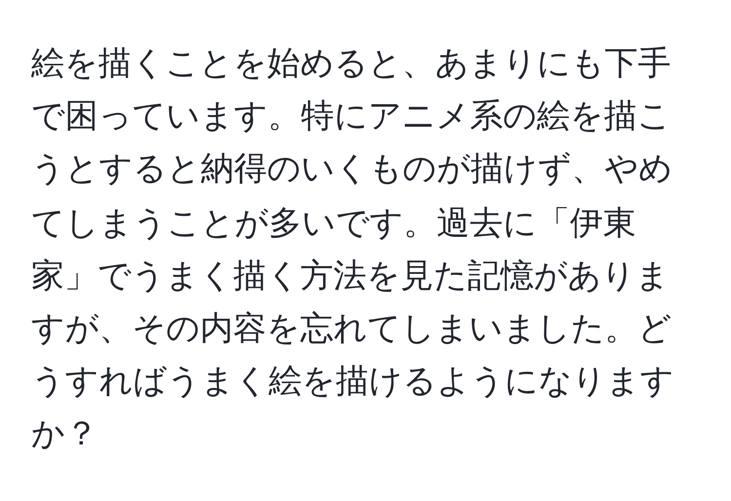 絵を描くことを始めると、あまりにも下手で困っています。特にアニメ系の絵を描こうとすると納得のいくものが描けず、やめてしまうことが多いです。過去に「伊東家」でうまく描く方法を見た記憶がありますが、その内容を忘れてしまいました。どうすればうまく絵を描けるようになりますか？