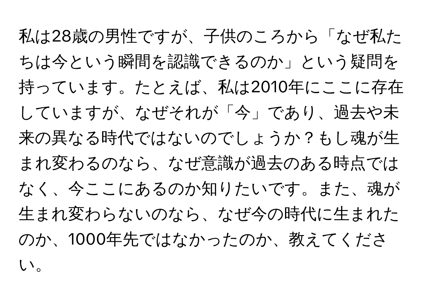 私は28歳の男性ですが、子供のころから「なぜ私たちは今という瞬間を認識できるのか」という疑問を持っています。たとえば、私は2010年にここに存在していますが、なぜそれが「今」であり、過去や未来の異なる時代ではないのでしょうか？もし魂が生まれ変わるのなら、なぜ意識が過去のある時点ではなく、今ここにあるのか知りたいです。また、魂が生まれ変わらないのなら、なぜ今の時代に生まれたのか、1000年先ではなかったのか、教えてください。