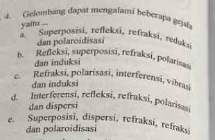 Gelombang dapat mengalami beberapa gejala
yaitu ...
a. Superposisi, refleksi, refraksi, reduks
dan polaroidisasi
b. Refleksi, superposisi, refraksi, polarisasi
dan induksi
c. Refraksi, polarisasi, interferensi, vibrasi
dan induksi
d. Interferensi, refleksi, refraksi, polarisasi
dan dispersi
e. Superposisi, dispersi, refraksi, refraksi
dan polaroidisasi