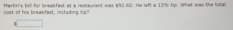 Martin's bill for breakfast at a restaurant was $92.60. He left a 15% tip. What was the total 
cost of his breakfast, including tip?