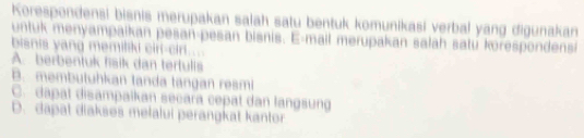 Korespondensi bisnis merupakan salah satu bentuk komunikasi verbal yang digunakan
untuk menyampaikan pesan-pesan bisnis. E-mail merupakan salah satu korespondensi
bisnis yang memiliki cirl-cirl...
A. berbentuk fsik dan tertulls
B. membutuhkan tanda tangan resmi
C. dapat disampaikan secara cepat dan langsung
D. dapat diakses melalui perangkat kantor