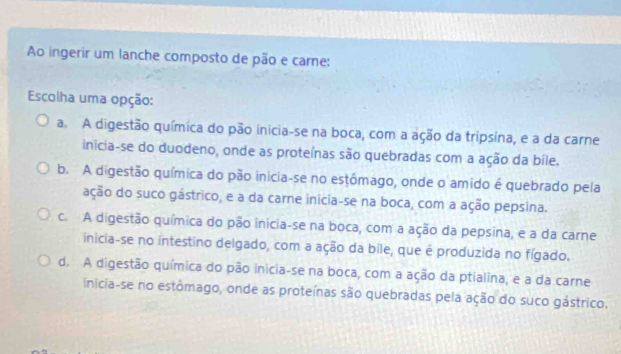 Ao ingerir um lanche composto de pão e carne:
Escolha uma opção:
a. A digestão química do pão inicia-se na boca, com a ação da tripsína, e a da carne
inícia-se do duodeno, onde as proteínas são quebradas com a ação da bile.
b. A digestão química do pão inicia-se no estômago, onde o amido é quebrado pela
ação do suco gástrico, e a da carne inicia-se na boca, com a ação pepsina.
c. A digestão química do pão inicia-se na boca, com a ação da pepsina, e a da carne
inicia-se no intestino delgado, com a ação da bile, que é produzida no fígado.
d. A digestão química do pão inicia-se na boca, com a ação da ptialina, e a da carne
inicia-se no estômago, onde as proteínas são quebradas pela ação do suco gástrico.