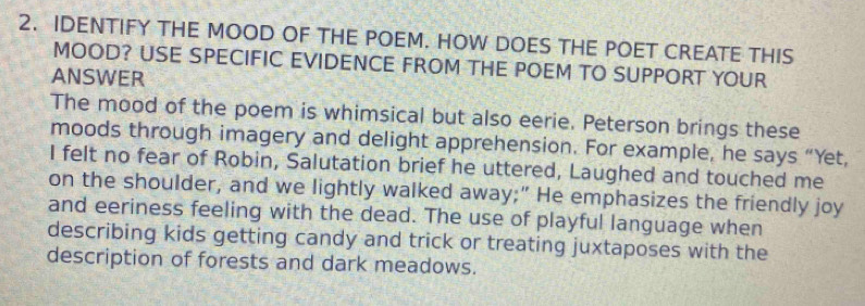 IDENTIFY THE MOOD OF THE POEM. HOW DOES THE POET CREATE THIS 
MOOD? USE SPECIFIC EVIDENCE FROM THE POEM TO SUPPORT YOUR 
ANSWER 
The mood of the poem is whimsical but also eerie. Peterson brings these 
moods through imagery and delight apprehension. For example, he says “Yet, 
I felt no fear of Robin, Salutation brief he uttered, Laughed and touched me 
on the shoulder, and we lightly walked away;” He emphasizes the friendly joy 
and eeriness feeling with the dead. The use of playful language when 
describing kids getting candy and trick or treating juxtaposes with the 
description of forests and dark meadows.