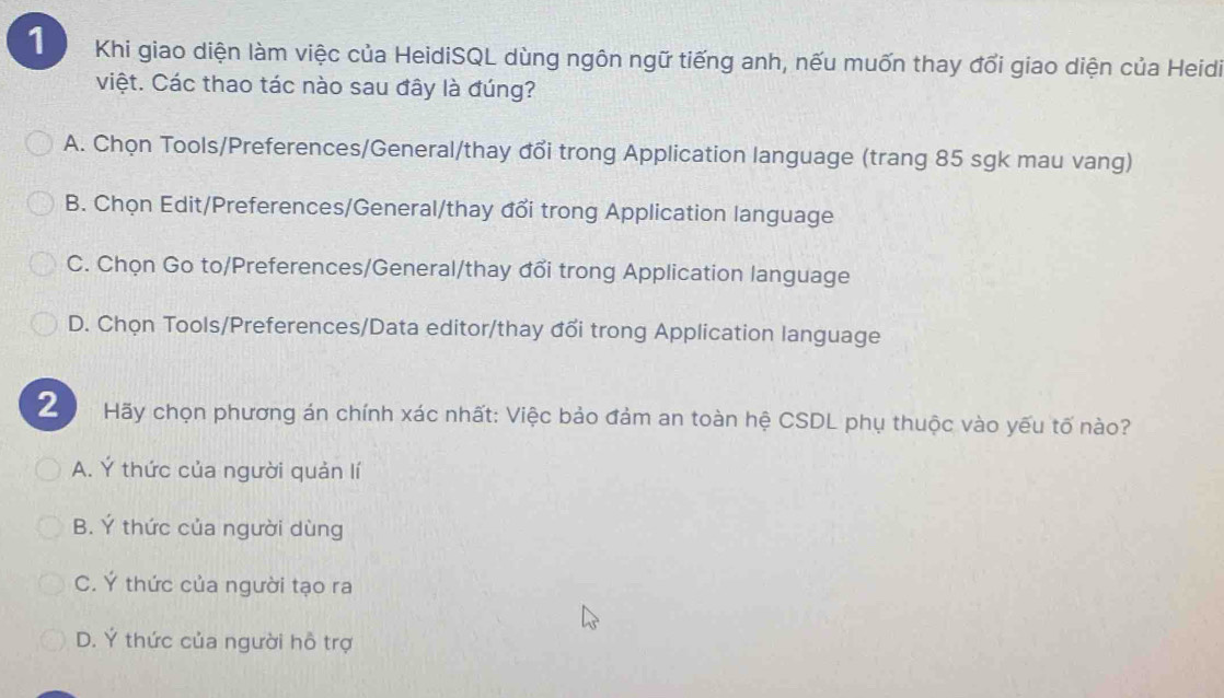 Khi giao diện làm việc của HeidiSQL dùng ngôn ngữ tiếng anh, nếu muốn thay đổi giao diện của Heidi
việt. Các thao tác nào sau đây là đúng?
A. Chọn Tools/Preferences/General/thay đổi trong Application language (trang 85 sgk mau vang)
B. Chọn Edit/Preferences/General/thay đổi trong Application language
C. Chọn Go to/Preferences/General/thay đổi trong Application language
D. Chọn Tools/Preferences/Data editor/thay đổi trong Application language
2 Hãy chọn phương án chính xác nhất: Việc bảo đảm an toàn hệ CSDL phụ thuộc vào yếu tố nào?
A. Ý thức của người quản lí
B. Ý thức của người dùng
C. Ý thức của người tạo ra
D. Ý thức của người hỗ trợ