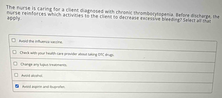 The nurse is caring for a client diagnosed with chronic thrombocytopenia. Before discharge, the
nurse reinforces which activities to the client to decrease excessive bleeding? Select all that apply.
Avoid the influenza vaccine.
Check with your health care provider about taking OTC drugs.
Change any lupus treatments.
Avoid alcohol,
Avoid aspirin and ibuprofen.