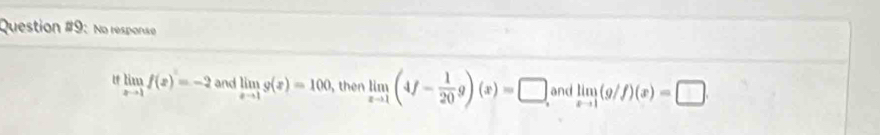 Question #9: No response 
U limlimits _xto 1f(x)=-2 and limlimits _xto 1g(x)=100 , then limlimits _xto 1(4f- 1/20 g)(x)=□ and limlimits _xto 1(g/f)(x)=□.