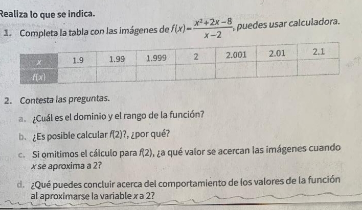 Realiza lo que se indica.
d Completa la tabla con las imágenes de f(x)= (x^2+2x-8)/x-2 , , puedes usar calculadora.
2. Contesta las preguntas.
a ¿Cuál es el dominio y el rango de la función?
b、 ¿Es posible calcular f(2) ?, ¿por qué?
c. Si omitimos el cálculo para f(2) , ¿a qué valor se acercan las imágenes cuando
x se aproxima a 2?
de¿Qué puedes concluir acerca del comportamiento de los valores de la función
al aproximarse la variable x a 2?