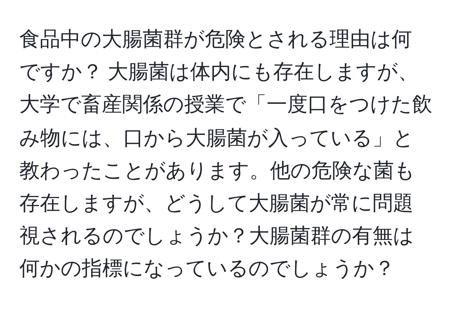 食品中の大腸菌群が危険とされる理由は何ですか？ 大腸菌は体内にも存在しますが、大学で畜産関係の授業で「一度口をつけた飲み物には、口から大腸菌が入っている」と教わったことがあります。他の危険な菌も存在しますが、どうして大腸菌が常に問題視されるのでしょうか？大腸菌群の有無は何かの指標になっているのでしょうか？