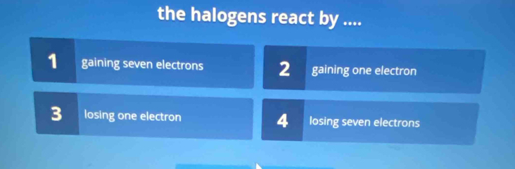 the halogens react by ....
1 gaining seven electrons 2 gaining one electron
3 losing one electron 4 losing seven electrons