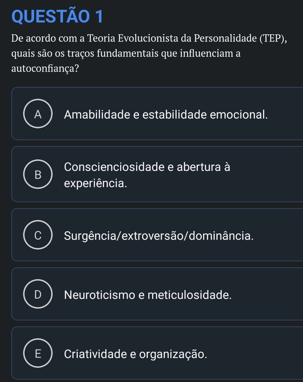 QUESTÃ0 1
De acordo com a Teoria Evolucionista da Personalidade (TEP),
quais são os traços fundamentais que influenciam a
autoconfiança?
Amabilidade e estabilidade emocional.
Conscienciosidade e abertura à
experiência.
Surgência/extroversão/dominância.
Neuroticismo e meticulosidade.
Criatividade e organização.