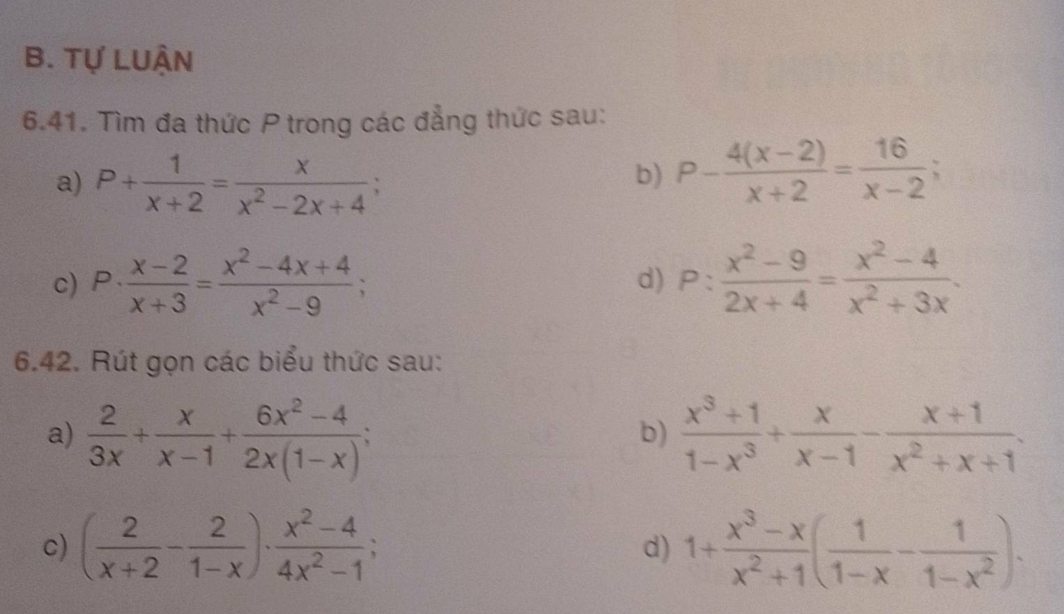 Tự LUẬN 
6.41. Tìm đa thức P trong các đẳng thức sau: 
a) P+ 1/x+2 = x/x^2-2x+4 ; 
b) P- (4(x-2))/x+2 = 16/x-2 ; 
c) P·  (x-2)/x+3 = (x^2-4x+4)/x^2-9 ; P: (x^2-9)/2x+4 = (x^2-4)/x^2+3x . 
d) 
6.42. Rút gọn các biểu thức sau: 
a)  2/3x + x/x-1 + (6x^2-4)/2x(1-x) ;  (x^3+1)/1-x^3 + x/x-1 - (x+1)/x^2+x+1 . 
b) 
c) ( 2/x+2 - 2/1-x )·  (x^2-4)/4x^2-1 ; 1+ (x^3-x)/x^2+1 ( 1/1-x - 1/1-x^2 ). 
d)