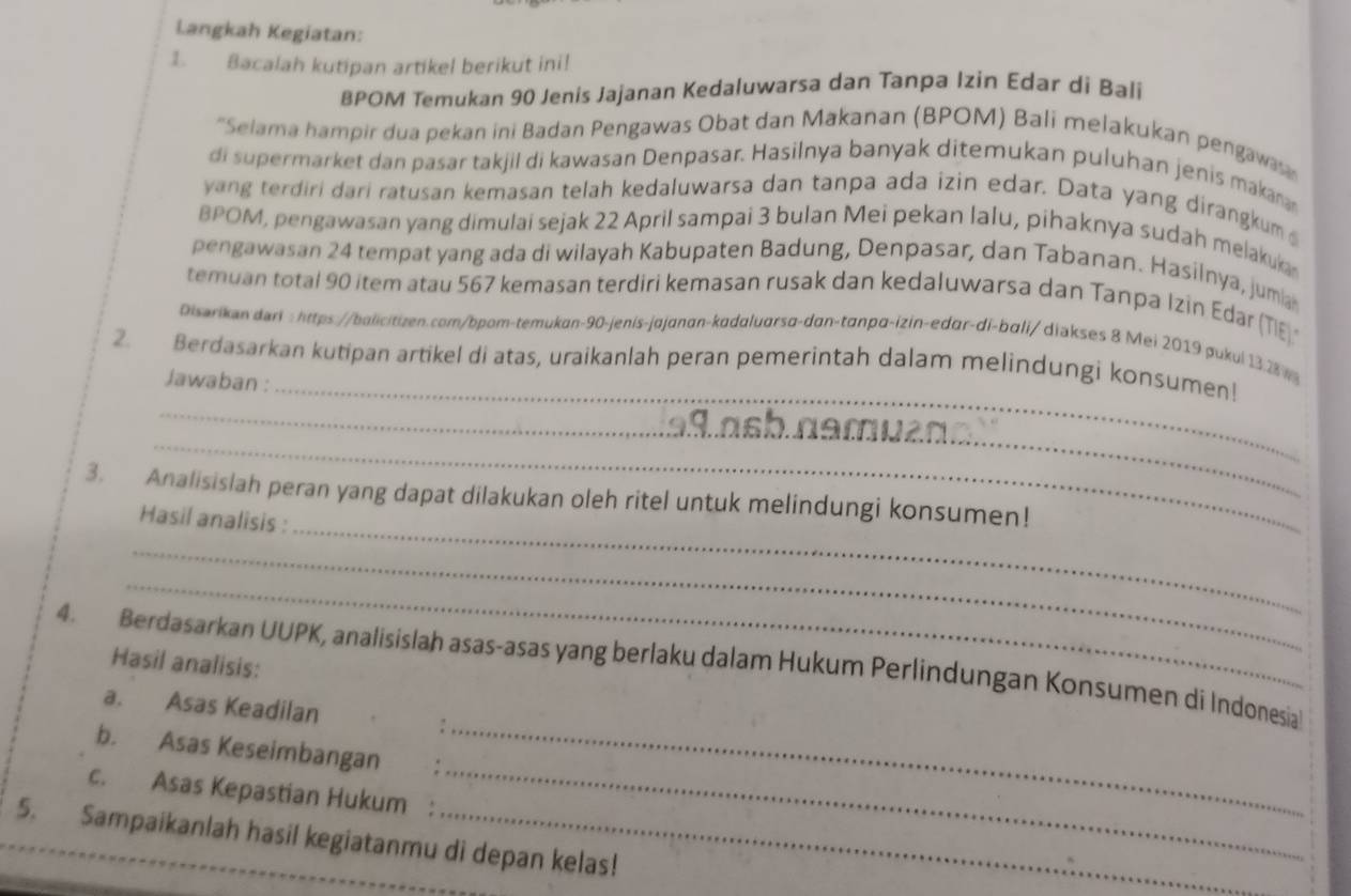 Langkah Kegiatan:
1. Bacalah kutipan artikel berikut ini!
BPOM Temukan 90 Jenis Jajanan Kedaluwarsa dan Tanpa Izin Edar di Bali
*Selama hampir dua pekan ini Badan Pengawas Obat dan Makanan (BPOM) Bali melakukan pengaw
di supermarket dan pasar takjil di kawasan Denpasar. Hasilnya banyak ditemukan puluhan jenis makan
yang terdiri dari ratusan kemasan telah kedaluwarsa dan tanpa ada izin edar. Data yang dirangkum
BPOM, pengawasan yang dimulai sejak 22 April sampai 3 bulan Mei pekan lalu, pihaknya sudah melaku
pengawasan 24 tempat yang ada di wilayah Kabupaten Badung, Denpasar, dan Tabanan. Hasilnya, juma
temuan total 90 item atau 567 kemasan terdiri kemasan rusak dan kedaluwarsa dan Tanpa Izin Edar (TIE
Disarikan dari : https://balicitizen.com/bpom-temukan-90-jenis-jajanan-kadaluarsɑ-dan-tanpα-izin-edar-di-bali/ diakses & Mei 2019 gukui 13.28 vg
_
2. Berdasarkan kutipan artikel di atas, uraikanlah peran pemerintah dalam melindungi konsumen!
Jawaban :_
_
_
ə9.asb.namuzn.
_
3. Analisislah peran yang dapat dilakukan oleh ritel untuk melindungi konsumen!
Hasil analisis :
_
_
4. Berdasarkan UUPK, analisislah asas-asas yang berlaku dalam Hukum Perlindungan Konsumen di Indonesia Hasil analisis:
a. Asas Keadilan :
b. Asas Keseimbangan_
c. Asas Kepastian Hukum :
_
5. Sampaikanlah hasil kegiatanmu di depan kelas!