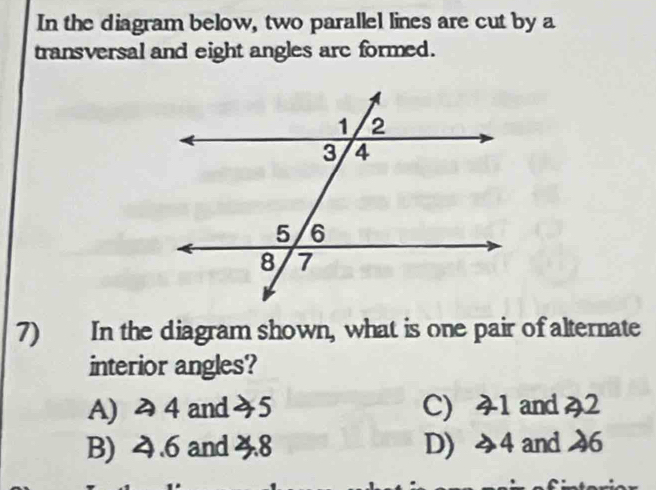 In the diagram below, two parallel lines are cut by a
transversal and eight angles are formed.
7) In the diagram shown, what is one pair of alternate
interior angles?
A) み 4 and5 C) 41 and 42
B) 4.6 and 3.8 D) 4 and 46