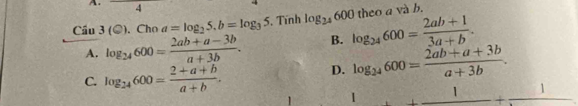 Cầu 3(odot ).Choa=log _25. b=log _35. Tính log _24600 theo a và b.
A. log _24600= (2ab+a-3b)/a+3b .
B. log _24600= (2ab+1)/3a+b .
C. log _24600= (2+a+b)/a+b .
D. log _24600= (2ab+a+3b)/a+3b . 
1
1 _ 1+_ 1+_ 1