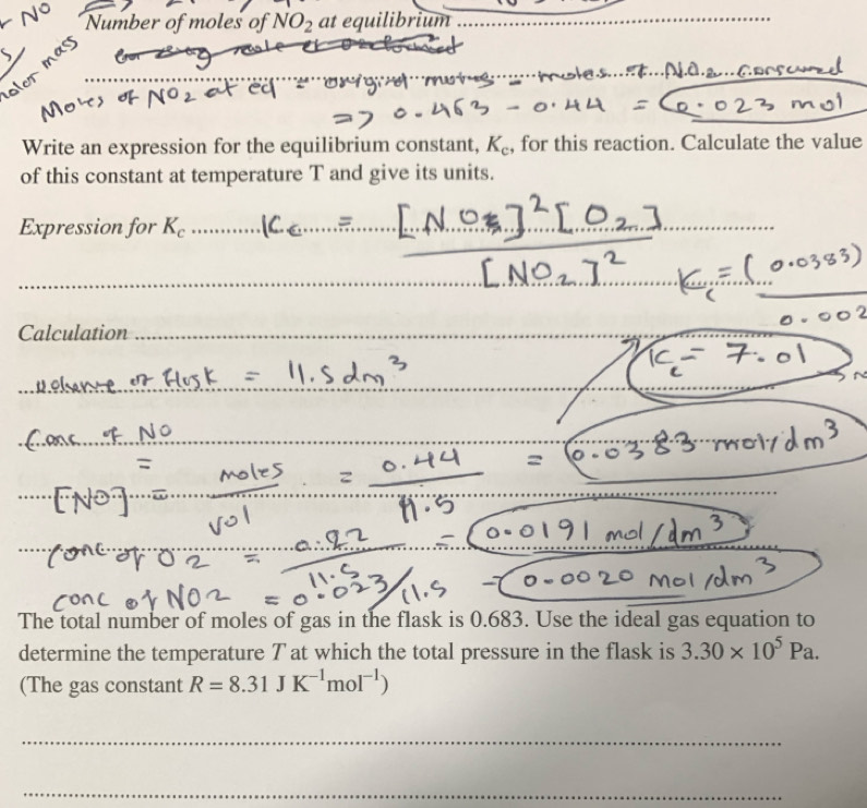 Number of moles of NO_2 at equilibrium_ 
Write an expression for the equilibrium constant, K_c , for this reaction. Calculate the value 
of this constant at temperature T and give its units. 
Expression for K_c
_ 
_ 
Calculation 
The total number of moles of gas in the flask is 0.683. Use the ideal gas equation to 
determine the temperature T at which the total pressure in the flask is 3.30* 10^5Pa. 
(The gas constant R=8.31JK^(-1)mol^(-1))
_ 
_