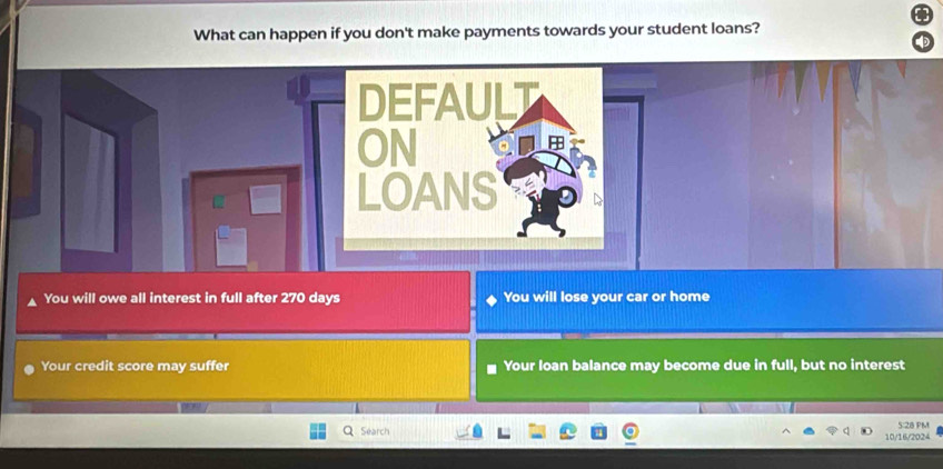 What can happen if you don't make payments towards your student loans? 
DEFAULT 
ON 

LOANS 
You will owe all interest in full after 270 days You will lose your car or home 
Your credit score may suffer Your loan balance may become due in full, but no interest 
Séarch 10/16/2024 5:28 PM