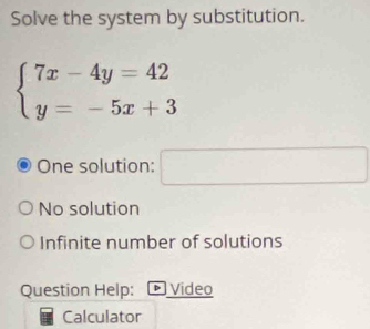 Solve the system by substitution.
beginarrayl 7x-4y=42 y=-5x+3endarray.
One solution: x_1+x_2= □ /□  
No solution
Infinite number of solutions
Question Help: * Video
Calculator