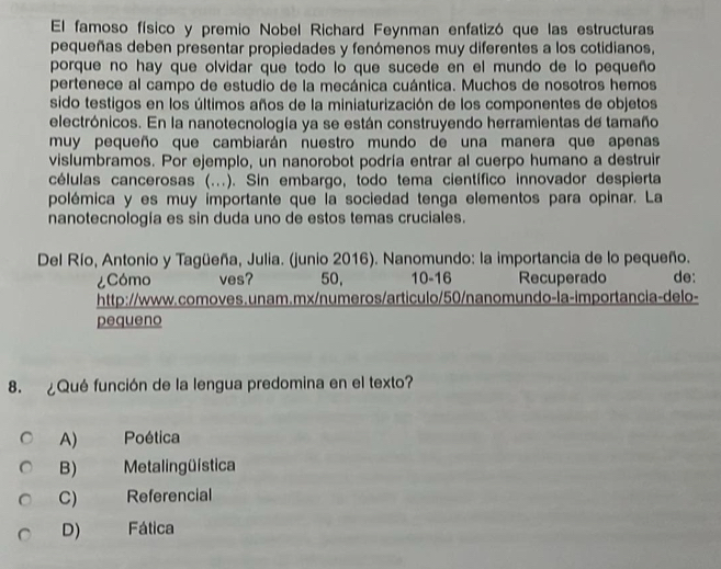 El famoso físico y premio Nobel Richard Feynman enfatizó que las estructuras
pequeñas deben presentar propiedades y fenómenos muy diferentes a los cotidianos,
porque no hay que olvidar que todo lo que sucede en el mundo de lo pequeño
pertenece al campo de estudio de la mecánica cuántica. Muchos de nosotros hemos
sido testigos en los últimos años de la miniaturización de los componentes de objetos
electrónicos. En la nanotecnología ya se están construyendo herramientas de tamaño
muy pequeño que cambiarán nuestro mundo de una manera que apenas
vislumbramos. Por ejemplo, un nanorobot podría entrar al cuerpo humano a destruir
células cancerosas (...). Sin embargo, todo tema científico innovador despierta
polémica y es muy importante que la sociedad tenga elementos para opinar. La
nanotecnología es sin duda uno de estos temas cruciales.
Del Río, Antonio y Tagüeña, Julia. (junio 2016). Nanomundo: la importancia de lo pequeño.
¿Cómo ves? 50, 10 - 16 Recuperado de:
http://www.comoves.unam.mx/numeros/articulo/50/nanomundo-la-importancia-delo-
pequeno
8. ¿Qué función de la lengua predomina en el texto?
A) Poética
B) Metaling üística
C) Referencial
D) Fática