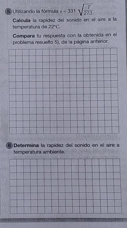 Utilizando la fórmula v=331sqrt(frac T)273
Calcula la rapidez del sonido en el aire a la 
temperatura de 22°C. 
Compara tu respuesta con la obtenida en el 
problema resuelto 5), de la página anterior. 
6 Determina la rapidez del sonido en el aire a 
temperatura ambiente.