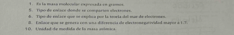 Es la masa molecular expresada en gramos. 
5. Tipo de enlace donde se comparten electrones. 
6. Tipo de enlace que se explica por la teoría del mar de electrones. 
8. Enlace que se genera con una diferencia de electronegatividad mayor a 1.7. 
10. Unidad de medida de la masa atómica.