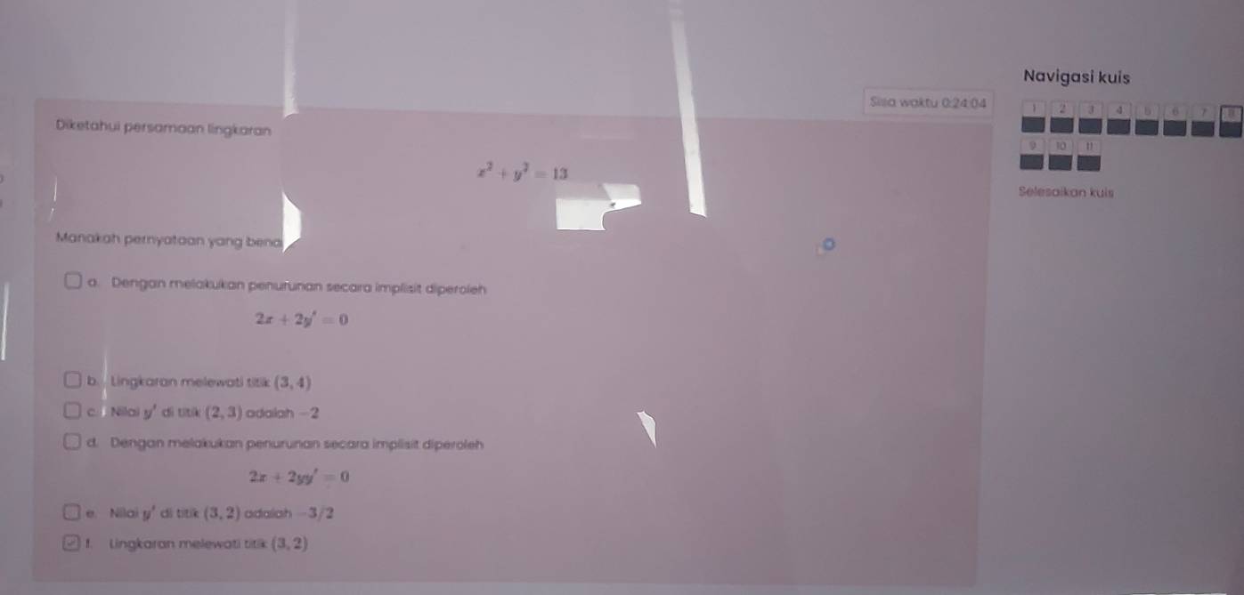 Navigasi kuis 
Silla waktu 0: 24 : 04 1 2 J 4 b 6
Diketahui persamaan lingkaran
10 "
x^2+y^2=13
Selesaikan kuis 
Manakah pernyataan yang bend 
a. Dengan melakukan penurunan secara implisit diperoleh
2x+2y'=0
b. Lingkaran melewati titik (3,4)
c. Nilai y' di títí (2,3) adalah -2
d. Dengan melakukan penurunan secara implisit diperoleh
2x+2yy'=0
e. Nilo u' di titík (3,2) adalah -3/2
f. Lingkaran melewati titik (3,2)