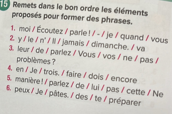 Remets dans le bon ordre les éléments 
proposés pour former des phrases. 
1. moi / Écoutez / parle ! / - / je / quand / vous 
2. y / le / n' / ll / jamais / dimanche. / va 
3. leur / de / parlez / Vous / vos / ne / pas / 
problèmes ? 
4. en / Je / trois. / faire / dois / encore 
5. manière ! / parlez / de / lui / pas / cette / Ne 
6. peux / Je / pâtes. / des / te / préparer