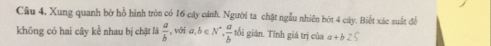 Câu 4, Xung quanh bờ hồ hình tròn có 16 cây cánh. Người ta chật ngẫu nhiên bót 4 cây. Biết xác suất để 
không có hai cây kể nhau bị chặt là  a/b  , với a ,b∈ N^*,  a/b  tối giản. Tỉnh giá trị của a+b