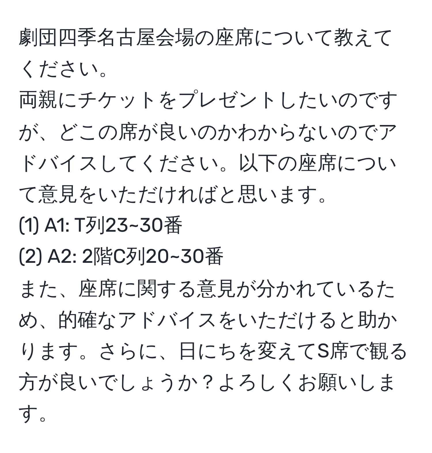 劇団四季名古屋会場の座席について教えてください。  
両親にチケットをプレゼントしたいのですが、どこの席が良いのかわからないのでアドバイスしてください。以下の座席について意見をいただければと思います。  
(1) A1: T列23~30番  
(2) A2: 2階C列20~30番  
また、座席に関する意見が分かれているため、的確なアドバイスをいただけると助かります。さらに、日にちを変えてS席で観る方が良いでしょうか？よろしくお願いします。