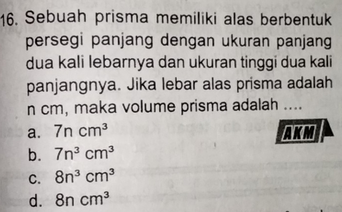 Sebuah prisma memiliki alas berbentuk
persegi panjang dengan ukuran panjang
dua kali lebarnya dan ukuran tinggi dua kali
panjangnya. Jika lebar alas prisma adalah
n cm, maka volume prisma adalah ....
a. 7ncm^3 AKM
b. 7n^3cm^3
C. 8n^3cm^3
d. 8ncm^3