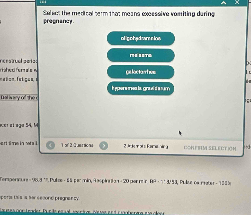 Select the medical term that means excessive vomiting during
pregnancy.
oligohydramnios
melasma
menstrual period p
rished female w galactorrhea
t c
nation, fatigue, à
ie
hyperemesis gravidarum
Delivery of the 
g 
cer at age 54, M
art time in retail. 1 of 2 Questions 2 Attempts Remaining CONFIRM SELECTION prd
Temperature - 98.8 *F, Pulse - 66 per min, Respiration - 20 per min, BP - 118/58, Pulse oximeter - 100%
ports this is her second pregnancy.
inuses non-tender. Pupils equal reactive Nares and oronbaryox are clear