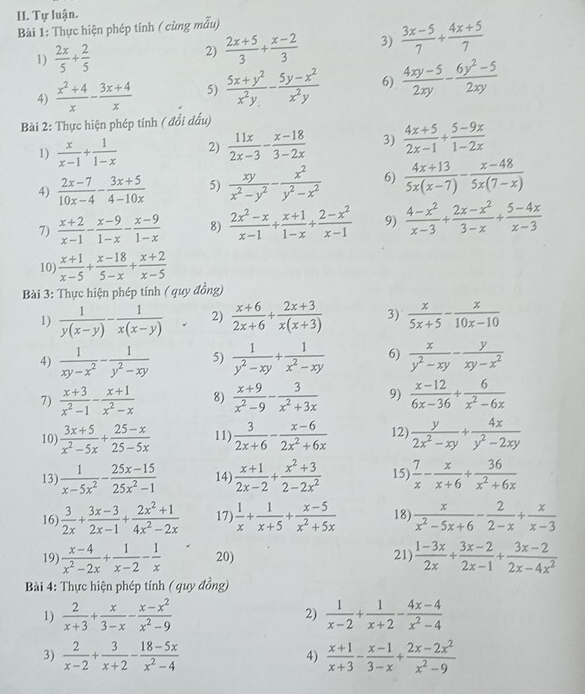 Tự luận.
Bài 1: Thực hiện phép tính ( cùng mẫu)
1)  2x/5 + 2/5 
2)  (2x+5)/3 + (x-2)/3  3)  (3x-5)/7 + (4x+5)/7 
4)  (x^2+4)/x - (3x+4)/x  5)  (5x+y^2)/x^2y - (5y-x^2)/x^2y  6)  (4xy-5)/2xy - (6y^2-5)/2xy 
Bài 2: Thực hiện phép tính ( đổi đấu)
1)  x/x-1 + 1/1-x  2)  11x/2x-3 - (x-18)/3-2x  3)  (4x+5)/2x-1 + (5-9x)/1-2x 
4)  (2x-7)/10x-4 - (3x+5)/4-10x  5)  xy/x^2-y^2 - x^2/y^2-x^2  6)  (4x+13)/5x(x-7) - (x-48)/5x(7-x) 
7)  (x+2)/x-1 - (x-9)/1-x - (x-9)/1-x  8)  (2x^2-x)/x-1 + (x+1)/1-x + (2-x^2)/x-1  9)  (4-x^2)/x-3 + (2x-x^2)/3-x + (5-4x)/x-3 
10)  (x+1)/x-5 + (x-18)/5-x + (x+2)/x-5 
Bài 3: Thực hiện phép tính ( quy đồng)
1)  1/y(x-y) -frac 1(x(x-y))° 2)  (x+6)/2x+6 + (2x+3)/x(x+3)  3)  x/5x+5 - x/10x-10 
4)  1/xy-x^2 - 1/y^2-xy  5)  1/y^2-xy + 1/x^2-xy  6)  x/y^2-xy - y/xy-x^2 
7)  (x+3)/x^2-1 - (x+1)/x^2-x  8)  (x+9)/x^2-9 - 3/x^2+3x  9)  (x-12)/6x-36 + 6/x^2-6x 
10  (3x+5)/x^2-5x + (25-x)/25-5x  11)  3/2x+6 - (x-6)/2x^2+6x  12  y/2x^2-xy + 4x/y^2-2xy 
13)  1/x-5x^2 - (25x-15)/25x^2-1  14)  (x+1)/2x-2 + (x^2+3)/2-2x^2  15)  7/x - x/x+6 + 36/x^2+6x 
16)  3/2x + (3x-3)/2x-1 + (2x^2+1)/4x^2-2x  17)  1/x + 1/x+5 + (x-5)/x^2+5x  18)  x/x^2-5x+6 - 2/2-x + x/x-3 
19)  (x-4)/x^2-2x + 1/x-2 - 1/x  20) 21)  (1-3x)/2x + (3x-2)/2x-1 + (3x-2)/2x-4x^2 
* Bài 4: Thực hiện phép tính ( quy đồng)
1)  2/x+3 + x/3-x - (x-x^2)/x^2-9  2)  1/x-2 + 1/x+2 - (4x-4)/x^2-4 
3)  2/x-2 + 3/x+2 - (18-5x)/x^2-4   (x+1)/x+3 - (x-1)/3-x + (2x-2x^2)/x^2-9 
4)