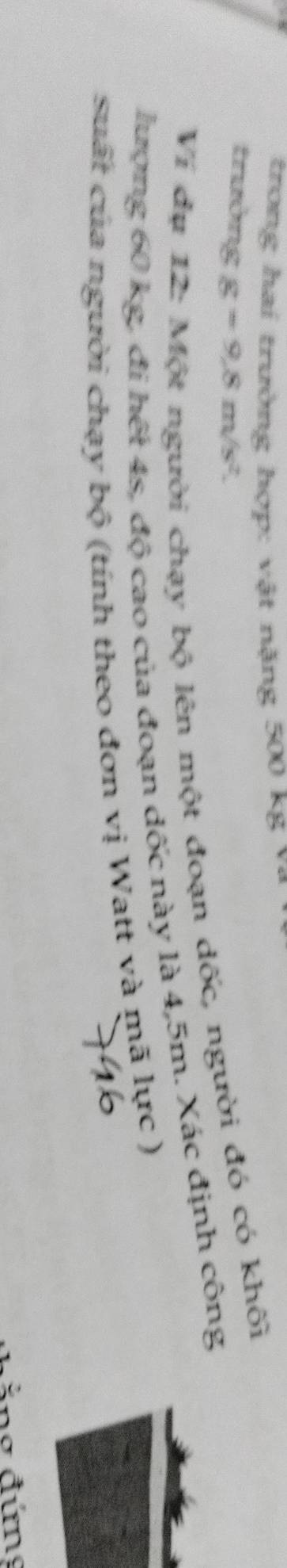trong hai trường hợp: vật nặng 500 kg v ô 
trường g=9.8m/s^2. 
Ví dụ 12: Một người chạy bộ lên một đoạn dốc, người đó có khối 
lượng 60 kg, đi hết 4s, độ cao của đoạn dốc này là 4,5m. Xác định công 
suất của người chạy bộ (tính theo đơn vị Watt và mã lực ) 
ảng đứng