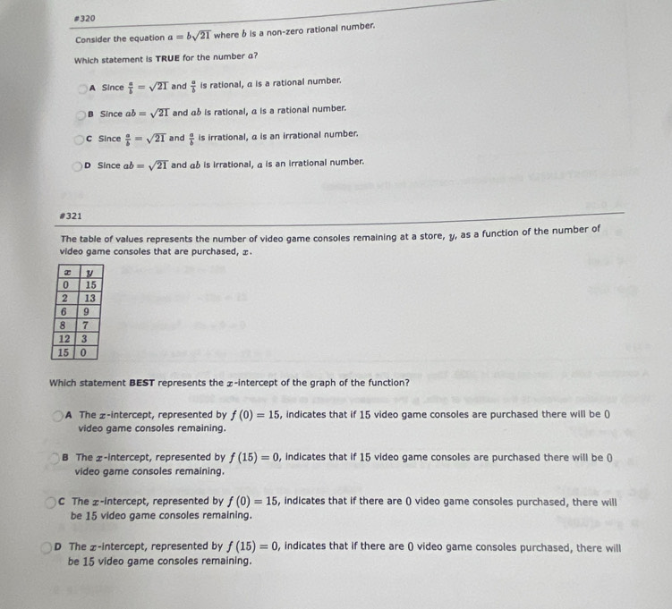 #320
Consider the equation a=bsqrt(21) where b is a non-zero rational number.
Which statement is TRUE for the number a?
A Since  a/b =sqrt(21) and  a/b  is rational, a is a rational number.
B Since ab=sqrt(21) and αb is rational, α is a rational number.
C Since  a/b =sqrt(21) and  a/b  is irrational, α is an irrational number
D Since ab=sqrt(21) and α6 is irrational, α is an irrational number.
#321
The table of values represents the number of video game consoles remaining at a store, y, as a function of the number of
video game consoles that are purchased, x.
Which statement BEST represents the £ -intercept of the graph of the function?
A The z -intercept, represented by f(0)=15 , indicates that if 15 video game consoles are purchased there will be (
video game consoles remaining.
B The £ -intercept, represented by f(15)=0 , indicates that if 15 video game consoles are purchased there will be ()
video game consoles remaining.
C The x-intercept, represented by f(0)=15 , indicates that if there are () video game consoles purchased, there will
be 15 video game consoles remaining.
D The x-intercept, represented by f(15)=0 , indicates that if there are () video game consoles purchased, there will
be 15 video game consoles remaining.