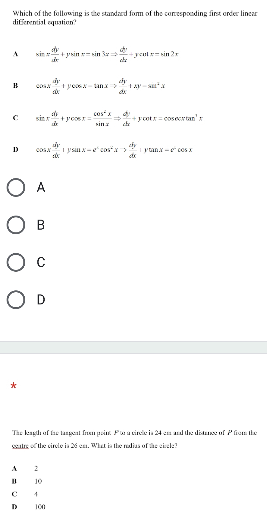 Which of the following is the standard form of the corresponding first order linear
differential equation?
A sin x dy/dx +ysin x=sin 3xRightarrow  dy/dx +ycot x=sin 2x
B cos x dy/dx +ycos x=tan xRightarrow  dy/dx +xy=sin^2x
C sin x dy/dx +ycos x= cos^2x/sin x Rightarrow  dy/dx +ycot x=cos ecxtan^3x
D cos x dy/dx +ysin x=e^xcos^2xRightarrow  dy/dx +ytan x=e^xcos x
A
B
C
D
*
The length of the tangent from point P to a circle is 24 cm and the distance of P from the
centre of the circle is 26 cm. What is the radius of the circle?
A 2
B₹ 10
C 4
D 100