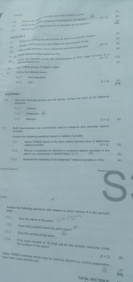 (3)
(8021023)  of suction and what it does to plants. (6)
5 s What are the mtEE symptoms of phosphorus deficiency? (3* 2)
54 Discuss the c
5.6  Why do you sik leaf analysis is as important as soil analysis? [22] (2)
(5)
QUESTION 6
6.1 Name Fj soil forming factors that are found in a specific location.
6.2 Explain «fat capillarity is with relation to various types of soil. (3)
(4)
6.3 Dimventiate between macro-organisms and micro-organisms. (2* 2) (4)
Briefly interpret yellow soil properties.
a4
(5* 2) (10)
Name and describe briefly the characteristics of FIVE major horizo 1
65 well-developed sail.
(3)
6.6 List THREE groups of organic matter.
6.7 Define the following terms:
6.7.1 Decomposition
(2* 2)
6.7.2 Soil [33] (4)
QUESTION 7
7.1 Give the chemical symbol and the atomic number for each of the following
elements:
7.1.1 Sodium
7.1.2 Potassium
7,1,3 Nitrogen (6)
(3* 2)
7.2 Bulb thermometers are instruments used to measure and calculate relative
humidity.
Answer the following questions based on relative humidity:
7.2.1 Name THREE places in the farm where farmers have to determine
relative humidily. (6)
(3* 2)
7.2.2 Why is it necessary for farmers to measure relative humidity in the
places you mentioned in QUESTION 7.2.1? (3)
7.2.3 Interpret the meaning of the statement 'relative humidity is 70%'. (4)
Capyright reserved Please typ
21023)
-9-
S
Answer the following questions with relation to atom number 8 in the periodic
table:
7.7.1 Give the name of this atom.
7.7.2 How many protons does this atom have?
7.7.3 Give the symbol of this atom.
7.7.4 If its mass number is 16 what will be the number neutrons inside
the nucleus of this atom?
(4* 2) (8)
State THREE methods which may be used by farmers to control evaporation
from their crops and the soill.
(3)
[55]
TOTAL SECTION B