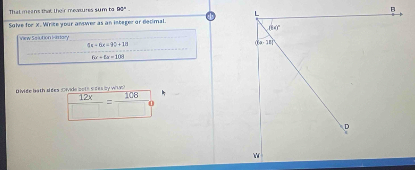 That means that their measures sum to 90°.
Solve for X. Write your answer as an integer or decimal.
View Solution History
6x+6x=90+18
6x+6x=108
Divide both sides :Divide both sides by what?
 12x/□  = 108/□  