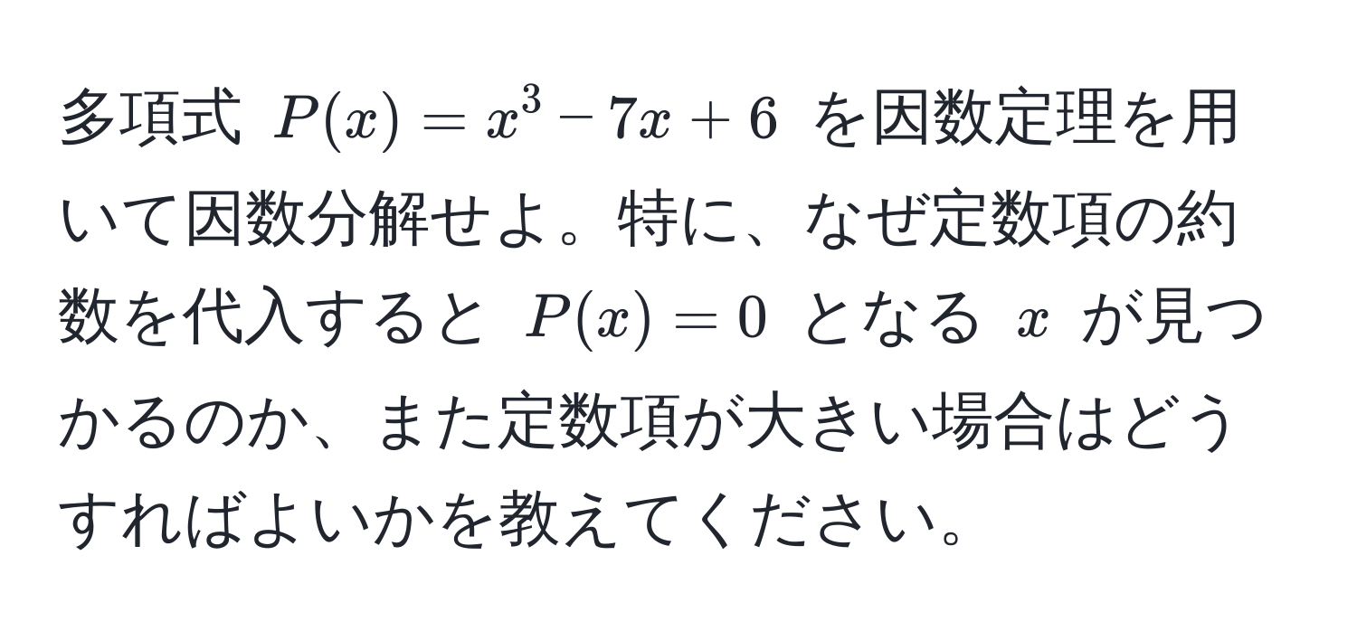 多項式 $P(x) = x^3 - 7x + 6$ を因数定理を用いて因数分解せよ。特に、なぜ定数項の約数を代入すると $P(x) = 0$ となる $x$ が見つかるのか、また定数項が大きい場合はどうすればよいかを教えてください。