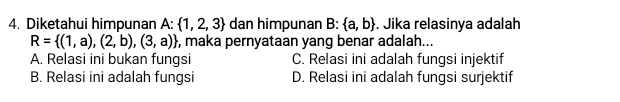 Diketahui himpunan A :  1,2,3 dan himpunan B:  a,b. Jika relasinya adalah
R= (1,a),(2,b),(3,a) , maka pernyataan yang benar adalah...
A. Relasi ini bukan fungsi C. Relasi ini adalah fungsi injektif
B. Relasi ini adalah fungsi D. Relasi ini adalah fungsi surjektif