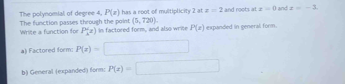 The polynomial of degree 4, P(x) has a root of multiplicity 2 at x=2 and roots at x=0 and x=-3. 
The function passes through the point (5,720). 
Write a function for P(x) in factored form, and also write P(x) expanded in general form. 
a) Factored form: P(x)=□
b) General (expanded) form: P(x)=□ □