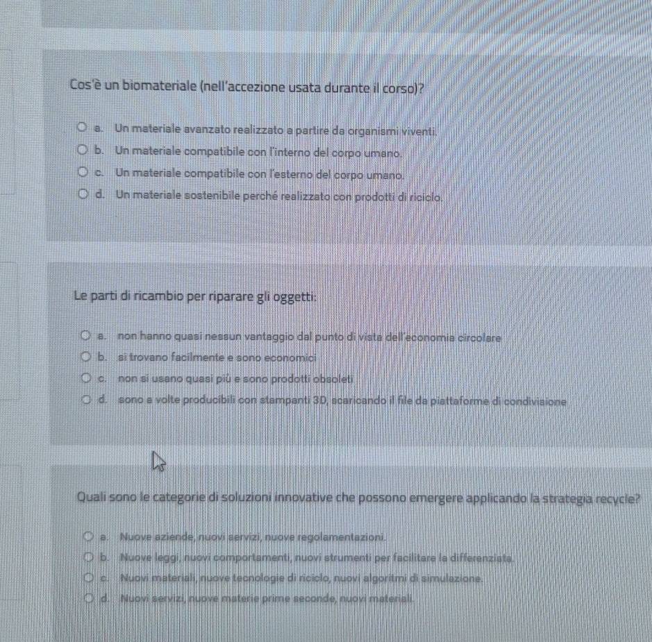 Cos'è un biomateriale (nell’accezione usata durante il corso)?
a. Un materiale avanzato realizzato a partire da organismi viventi.
b. Un materiale compatibile con l'interno del corpo umano.
c. Un materiale compatibile con l'esterno del corpo umano.
d. Un materiale sostenibile perché realizzato con prodotti di riciclo.
Le parti di ricambio per riparare gli oggetti:
a. non hanno quasi nessun vantaggio dal punto di vista dell’economia circolare
b. si trovano facilmente e sono economici
c. non si usano quasi piû e sono prodotti obsoleti
d. sono a volte producibili con stampanti 3D, scaricando il file da piattaforme di condivisione
Quali sono le categorie di soluzioni innovative che possono emergere applicando la strategia recycle?
a. Nuove aziende, nuovi servizi, nuove regolamentazioni.
b. Nuove leggi, nuovi comportamenti, nuovi strumenti per facilitare la differenzists.
c. Nuovi materiali, nuove tecnologie di riciclo, nuovi algoritmi di simulazione.
d. Nuovi servizi, nuove materie prime seconde, nuovi materiali.