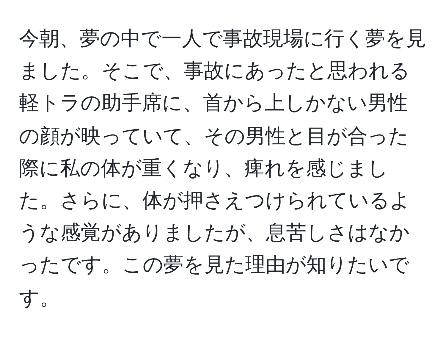 今朝、夢の中で一人で事故現場に行く夢を見ました。そこで、事故にあったと思われる軽トラの助手席に、首から上しかない男性の顔が映っていて、その男性と目が合った際に私の体が重くなり、痺れを感じました。さらに、体が押さえつけられているような感覚がありましたが、息苦しさはなかったです。この夢を見た理由が知りたいです。