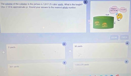 The volume of the cylinder in the picture is 3,617.25 cubic yards. What is the height?
Use 3.14 to approximate pi. Round your answer to the nearest whele number
CLEAR CHECK
B yards 96 yards
301 yards 1,635,576 yards